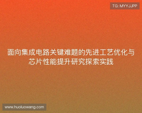 面向集成电路关键难题的先进工艺优化与芯片性能提升研究探索实践 面向集成电路关键难题的先进工艺优化与芯片性能提升研究探索实践